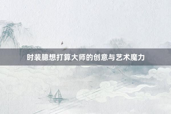 时装臆想打算大师的创意与艺术魔力